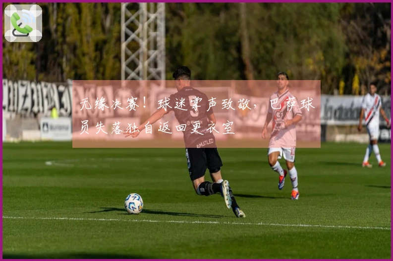 无缘决赛！球迷掌声致敬，巴萨球员失落独自返回更衣室