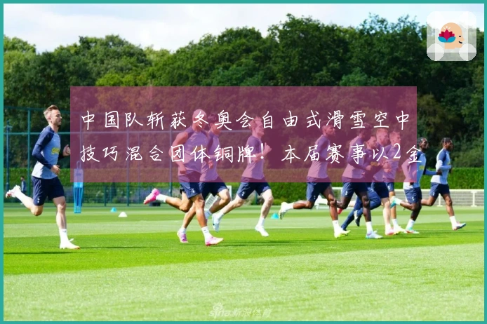 中国队斩获冬奥会自由式滑雪空中技巧混合团体铜牌！本届赛事以2金3铜圆满结束