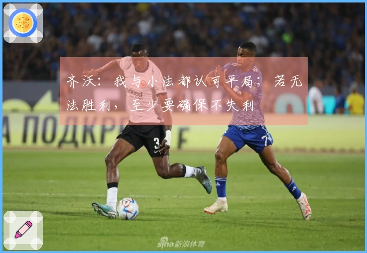 齐沃：我与小法都认可平局；若无法胜利，至少要确保不失利