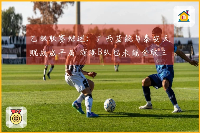 乙级联赛综述：广西蓝航与泰安天贶战成平局 海港B队也未能全取三分