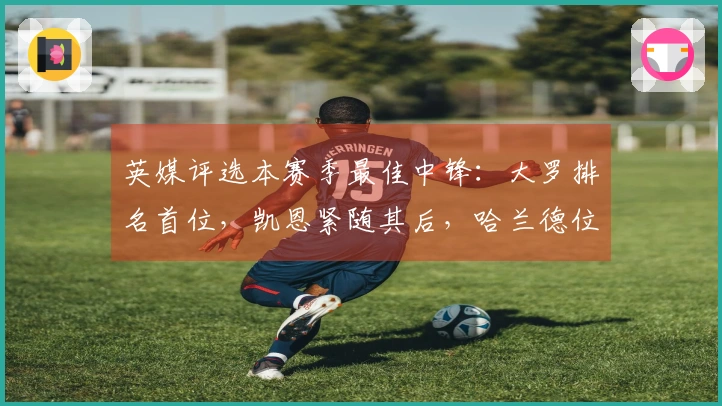 英媒评选本赛季最佳中锋：大罗排名首位，凯恩紧随其后，哈兰德位列第三，德罗巴则第六
