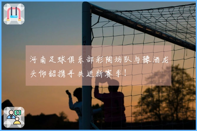 河南足球俱乐部彩陶坊队与豫酒龙头仰韶携手共进新赛季！
