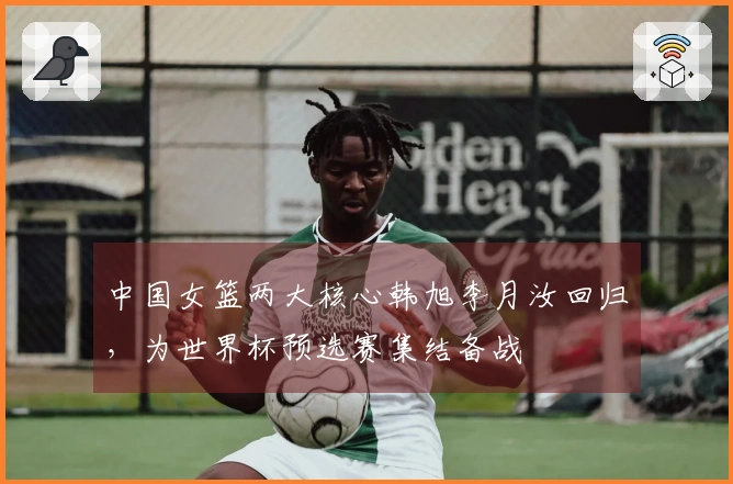 中国女篮两大核心韩旭李月汝回归，为世界杯预选赛集结备战