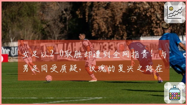 女足以2-0取胜却遭到全网指责！与男足同受质疑，玫瑰的复兴之路在哪里？