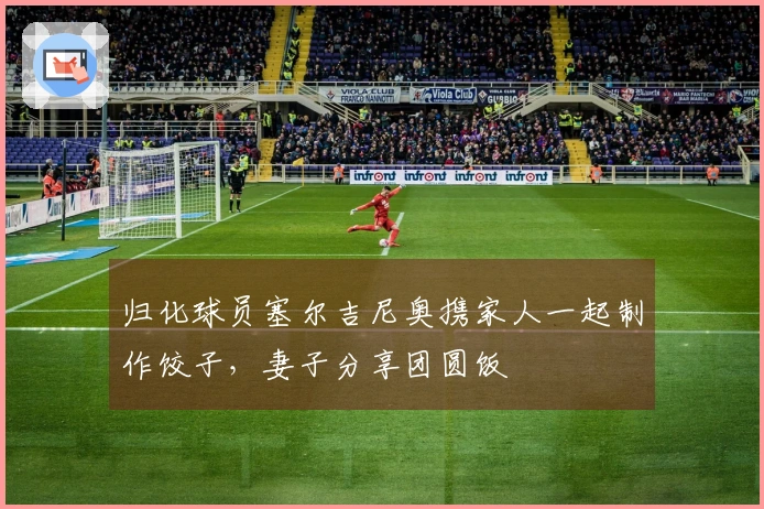 归化球员塞尔吉尼奥携家人一起制作饺子，妻子分享团圆饭