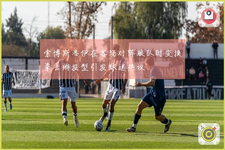 索博斯洛伊在客场对阵狼队时变换拳击辫发型引发球迷热议