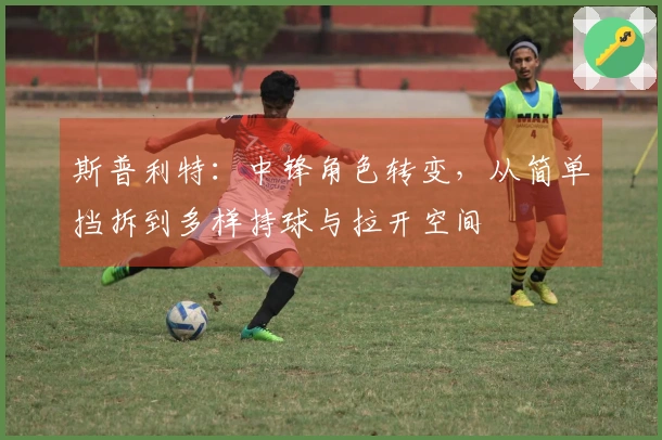 斯普利特：中锋角色转变，从简单挡拆到多样持球与拉开空间