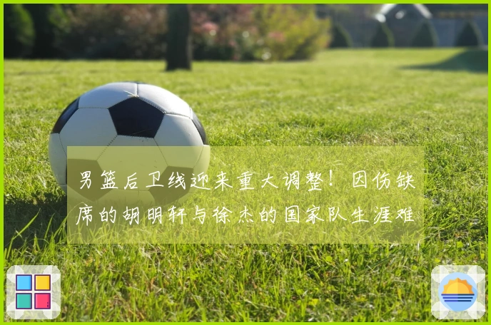 男篮后卫线迎来重大调整！因伤缺席的胡明轩与徐杰的国家队生涯难题