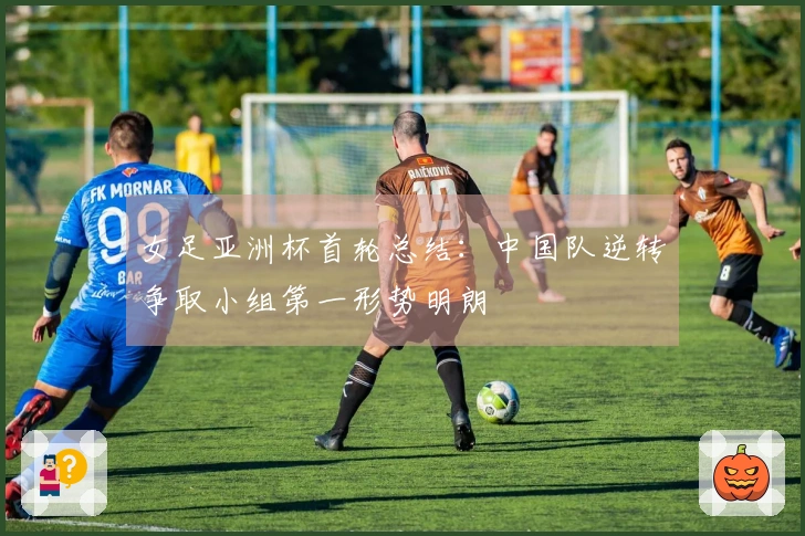 女足亚洲杯首轮总结：中国队逆转争取小组第一形势明朗
