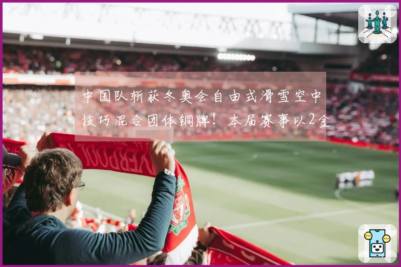 中国队斩获冬奥会自由式滑雪空中技巧混合团体铜牌！本届赛事以2金3铜圆满结束