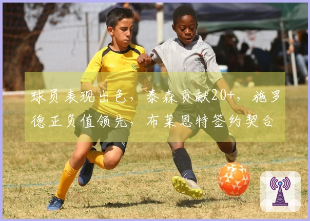 球员表现出色，泰森贡献20+，施罗德正负值领先，布莱恩特签约契合度高