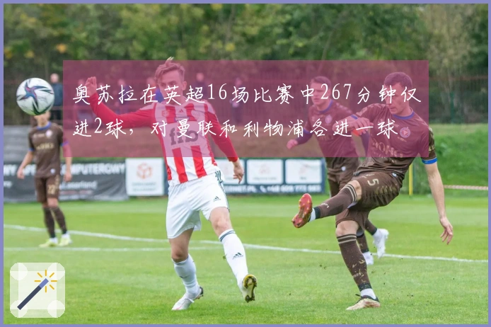 奥苏拉在英超16场比赛中267分钟仅进2球，对曼联和利物浦各进一球