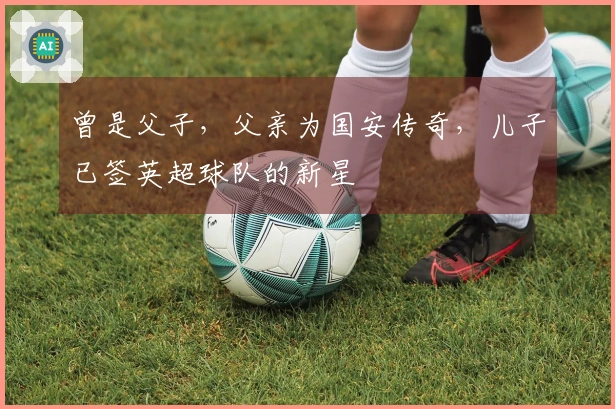 曾是父子，父亲为国安传奇，儿子已签英超球队的新星