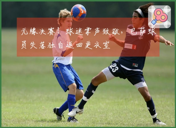 无缘决赛！球迷掌声致敬，巴萨球员失落独自返回更衣室