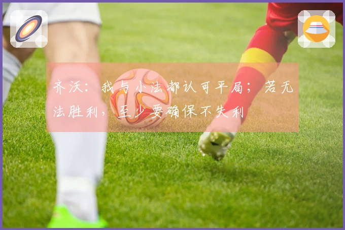 齐沃：我与小法都认可平局；若无法胜利，至少要确保不失利