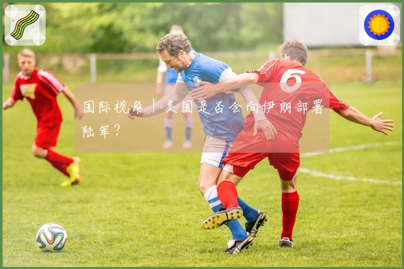 国际视角｜美国是否会向伊朗部署陆军？