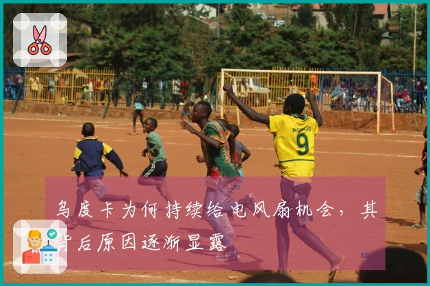 乌度卡为何持续给电风扇机会，其背后原因逐渐显露