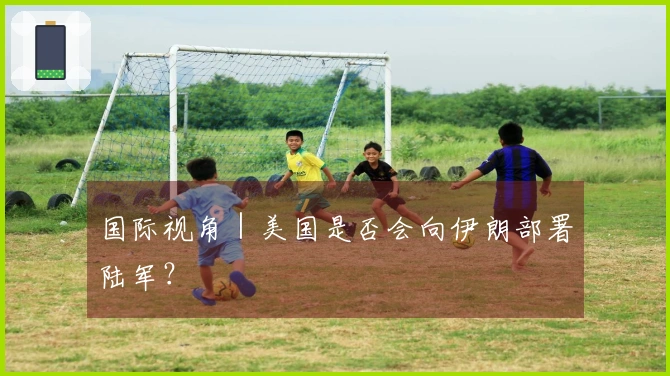 国际视角｜美国是否会向伊朗部署陆军？