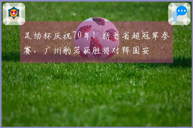 足协杯庆祝70年！新晋省超冠军参赛，广州豹若获胜将对阵国安