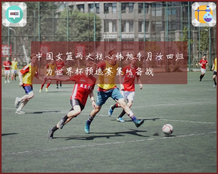 中国女篮两大核心韩旭李月汝回归，为世界杯预选赛集结备战